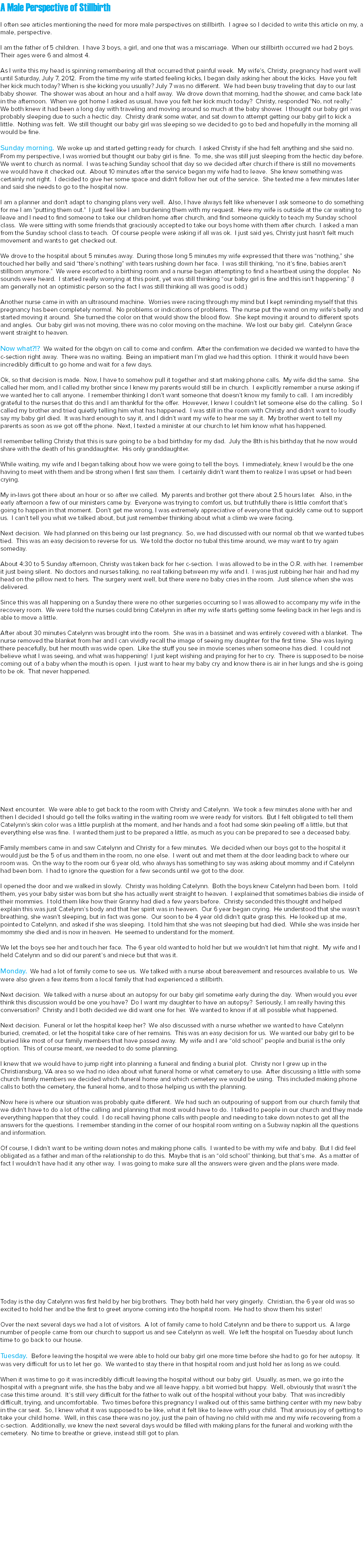 A Male Perspective of Stillbirth I often see articles mentioning the need for more male perspectives on stillbirth. I agree so I decided to write this article on my, a male, perspective. I am the father of 5 children. I have 3 boys, a girl, and one that was a miscarriage. When our stillbirth occurred we had 2 boys. Their ages were 6 and almost 4. As I write this my head is spinning remembering all that occurred that painful week. My wife's, Christy, pregnancy had went well until Saturday, July 7, 2012. From the time my wife started feeling kicks, I began daily asking her about the kicks. Have you felt her kick much today? When is she kicking you usually? July 7 was no different. We had been busy traveling that day to our last baby shower. The shower was about an hour and a half away. We drove down that morning, had the shower, and came back late in the afternoon. When we got home I asked as usual, have you felt her kick much today? Christy, responded "No, not really." We both knew it had been a long day with traveling and moving around so much at the baby shower. I thought our baby girl was probably sleeping due to such a hectic day. Christy drank some water, and sat down to attempt getting our baby girl to kick a little. Nothing was felt. We still thought our baby girl was sleeping so we decided to go to bed and hopefully in the morning all would be fine. Sunday morning. We woke up and started getting ready for church. I asked Christy if she had felt anything and she said no. From my perspective, I was worried but thought our baby girl is fine. To me, she was still just sleeping from the hectic day before. We went to church as normal. I was teaching Sunday school that day so we decided after church if there is still no movements we would have it checked out. About 10 minutes after the service began my wife had to leave. She knew something was certainly not right. I decided to give her some space and didn't follow her out of the service. She texted me a few minutes later and said she needs to go to the hospital now. I am a planner and don't adapt to changing plans very well. Also, I have always felt like whenever I ask someone to do something for me I am "putting them out." I just feel like I am burdening them with my request. Here my wife is outside at the car waiting to leave and I need to find someone to take our children home after church, and find someone quickly to teach my Sunday school class. We were sitting with some friends that graciously accepted to take our boys home with them after church. I asked a man from the Sunday school class to teach. Of course people were asking if all was ok. I just said yes, Christy just hasn't felt much movement and wants to get checked out. We drove to the hospital about 5 minutes away. During those long 5 minutes my wife expressed that there was “nothing,” she touched her belly and said “there’s nothing” with tears rushing down her face. I was still thinking, “no it’s fine, babies aren’t stillborn anymore.” We were escorted to a birthing room and a nurse began attempting to find a heartbeat using the doppler. No sounds were heard. I started really worrying at this point, yet was still thinking “our baby girl is fine and this isn’t happening.” (I am generally not an optimistic person so the fact I was still thinking all was good is odd.) Another nurse came in with an ultrasound machine. Worries were racing through my mind but I kept reminding myself that this pregnancy has been completely normal. No problems or indications of problems. The nurse put the wand on my wife’s belly and started moving it around. She turned the color on that would show the blood flow. She kept moving it around to different spots and angles. Our baby girl was not moving, there was no color moving on the machine. We lost our baby girl. Catelynn Grace went straight to heaven. Now what?!? We waited for the obgyn on call to come and confirm. After the confirmation we decided we wanted to have the c-section right away. There was no waiting. Being an impatient man I’m glad we had this option. I think it would have been incredibly difficult to go home and wait for a few days. Ok, so that decision is made. Now, I have to somehow pull it together and start making phone calls. My wife did the same. She called her mom, and I called my brother since I knew my parents would still be in church. I explicitly remember a nurse asking if we wanted her to call anyone. I remember thinking I don’t want someone that doesn’t know my family to call. I am incredibly grateful to the nurses that do this and I am thankful for the offer. However, I knew I couldn’t let someone else do the calling. So I called my brother and tried quietly telling him what has happened. I was still in the room with Christy and didn’t want to loudly say my baby girl died. It was hard enough to say it, and I didn’t want my wife to hear me say it. My brother went to tell my parents as soon as we got off the phone. Next, I texted a minister at our church to let him know what has happened. I remember telling Christy that this is sure going to be a bad birthday for my dad. July the 8th is his birthday that he now would share with the death of his granddaughter. His only granddaughter. While waiting, my wife and I began talking about how we were going to tell the boys. I immediately, knew I would be the one having to meet with them and be strong when I first saw them. I certainly didn’t want them to realize I was upset or had been crying. My in-laws got there about an hour or so after we called. My parents and brother got there about 2.5 hours later. Also, in the early afternoon a few of our ministers came by. Everyone was trying to comfort us, but truthfully there is little comfort that’s going to happen in that moment. Don’t get me wrong, I was extremely appreciative of everyone that quickly came out to support us. I can’t tell you what we talked about, but just remember thinking about what a climb we were facing. Next decision. We had planned on this being our last pregnancy. So, we had discussed with our normal ob that we wanted tubes tied. This was an easy decision to reverse for us. We told the doctor no tubal this time around, we may want to try again someday. About 4:30 to 5 Sunday afternoon, Christy was taken back for her c-section. I was allowed to be in the O.R. with her. I remember it just being silent. No doctors and nurses talking, no real talking between my wife and I. I was just rubbing her hair and had my head on the pillow next to hers. The surgery went well, but there were no baby cries in the room. Just silence when she was delivered. Since this was all happening on a Sunday there were no other surgeries occurring so I was allowed to accompany my wife in the recovery room. We were told the nurses could bring Catelynn in after my wife starts getting some feeling back in her legs and is able to move a little. After about 30 minutes Catelynn was brought into the room. She was in a bassinet and was entirely covered with a blanket. The nurse removed the blanket from her and I can vividly recall the image of seeing my daughter for the first time. She was laying there peacefully, but her mouth was wide open. Like the stuff you see in movie scenes when someone has died. I could not believe what I was seeing, and what was happening! I just kept wishing and praying for her to cry. There is supposed to be noise coming out of a baby when the mouth is open. I just want to hear my baby cry and know there is air in her lungs and she is going to be ok. That never happened. Next encounter. We were able to get back to the room with Christy and Catelynn. We took a few minutes alone with her and then I decided I should go tell the folks waiting in the waiting room we were ready for visitors. But I felt obligated to tell them Catelynn’s skin color was a little purplish at the moment, and her hands and a foot had some skin peeling off a little, but that everything else was fine. I wanted them just to be prepared a little, as much as you can be prepared to see a deceased baby. Family members came in and saw Catelynn and Christy for a few minutes. We decided when our boys got to the hospital it would just be the 5 of us and them in the room, no one else. I went out and met them at the door leading back to where our room was. On the way to the room our 6 year old, who always has something to say was asking about mommy and if Catelynn had been born. I had to ignore the question for a few seconds until we got to the door. I opened the door and we walked in slowly. Christy was holding Catelynn. Both the boys knew Catelynn had been born. I told them, yes your baby sister was born but she has actually went straight to heaven. I explained that sometimes babies die inside of their mommies. I told them like how their Granny had died a few years before. Christy seconded this thought and helped explain this was just Catelynn’s body and that her spirit was in heaven. Our 6 year began crying. He understood that she wasn’t breathing, she wasn’t sleeping, but in fact was gone. Our soon to be 4 year old didn’t quite grasp this. He looked up at me, pointed to Catelynn, and asked if she was sleeping. I told him that she was not sleeping but had died. While she was inside her mommy she died and is now in heaven. He seemed to understand for the moment. We let the boys see her and touch her face. The 6 year old wanted to hold her but we wouldn’t let him that night. My wife and I held Catelynn and so did our parent’s and niece but that was it. Monday. We had a lot of family come to see us. We talked with a nurse about bereavement and resources available to us. We were also given a few items from a local family that had experienced a stillbirth. Next decision. We talked with a nurse about an autopsy for our baby girl sometime early during the day. When would you ever think this discussion would be one you have? Do I want my daughter to have an autopsy? Seriously, I am really having this conversation? Christy and I both decided we did want one for her. We wanted to know if at all possible what happened. Next decision. Funeral or let the hospital keep her? We also discussed with a nurse whether we wanted to have Catelynn buried, cremated, or let the hospital take care of her remains. This was an easy decision for us. We wanted our baby girl to be buried like most of our family members that have passed away. My wife and I are “old school” people and burial is the only option. This of course meant, we needed to do some planning. I knew that we would have to jump right into planning a funeral and finding a burial plot. Christy nor I grew up in the Christiansburg, VA area so we had no idea about what funeral home or what cemetery to use. After discussing a little with some church family members we decided which funeral home and which cemetery we would be using. This included making phone calls to both the cemetery, the funeral home, and to those helping us with the planning. Now here is where our situation was probably quite different. We had such an outpouring of support from our church family that we didn’t have to do a lot of the calling and planning that most would have to do. I talked to people in our church and they made everything happen that they could. I do recall having phone calls with people and needing to take down notes to get all the answers for the questions. I remember standing in the corner of our hospital room writing on a Subway napkin all the questions and information. Of course, I didn’t want to be writing down notes and making phone calls. I wanted to be with my wife and baby. But I did feel obligated as a father and man of the relationship to do this. Maybe that is an “old school” thinking, but that’s me. As a matter of fact I wouldn’t have had it any other way. I was going to make sure all the answers were given and the plans were made. Today is the day Catelynn was first held by her big brothers. They both held her very gingerly. Christian, the 6 year old was so excited to hold her and be the first to greet anyone coming into the hospital room. He had to show them his sister! Over the next several days we had a lot of visitors. A lot of family came to hold Catelynn and be there to support us. A large number of people came from our church to support us and see Catelynn as well. We left the hospital on Tuesday about lunch time to go back to our house. Tuesday. Before leaving the hospital we were able to hold our baby girl one more time before she had to go for her autopsy. It was very difficult for us to let her go. We wanted to stay there in that hospital room and just hold her as long as we could. When it was time to go it was incredibly difficult leaving the hospital without our baby girl. Usually, as men, we go into the hospital with a pregnant wife, she has the baby and we all leave happy, a bit worried but happy. Well, obviously that wasn’t the case this time around. It’s still very difficult for the father to walk out of the hospital without your baby. That was incredibly difficult, trying, and uncomfortable. Two times before this pregnancy I walked out of this same birthing center with my new baby in the car seat. So, I knew what it was supposed to be like, what it felt like to leave with your child. That anxious joy of getting to take your child home. Well, in this case there was no joy, just the pain of having no child with me and my wife recovering from a c-section. Additionally, we knew the next several days would be filled with making plans for the funeral and working with the cemetery. No time to breathe or grieve, instead still got to plan. 